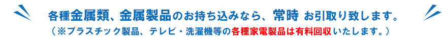 各種金属類・金属製品のお持ち込みなら常時お引取りします。（プラスチック製品・テレビ・洗濯機等の家電製品は有料回収いたします。）